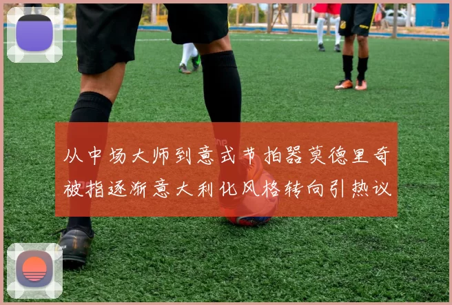 从中场大师到意式节拍器莫德里奇被指逐渐意大利化风格转向引热议